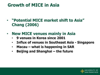 Growth of MICE in Asia
• “Potential MICE market shift to Asia”
Chang (2006)
• New MICE venues mainly in Asia
•
•
•
•

9 venues in Korea since 2001
Influx of venues in Southeast Asia - Singapore
Macau – what is happening in SAR
Beijing and Shanghai – the future

 