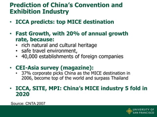 Prediction of China’s Convention and
Exhibition Industry
• ICCA predicts: top MICE destination
• Fast Growth, with 20% of annual growth
rate, because:
• rich natural and cultural heritage
• safe travel environment,
• 40,000 establishments of foreign companies

• CEI-Asia survey (magazine):

• 37% corporate picks China as the MICE destination in
2006, become top of the world and surpass Thailand

• ICCA, SITE, MPI: China’s MICE industry 5 fold in
2020
Source: CNTA 2007

 