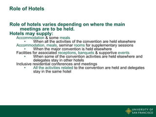 Role of Hotels
Role of hotels varies depending on where the main
meetings are to be held.
Hotels may supply:
Accommodation & some meals
•
When all the activities of the convention are held elsewhere
Accommodation, meals, seminar rooms for supplementary sessions
•
When the major convention is held elsewhere
Facilities for associated receptions, banquets & supportive events
•
When some of the convention activities are held elsewhere and
delegates stay in other hotels
Inclusive residential conferences and meetings
•
All the activities related to the convention are held and delegates
stay in the same hotel

 