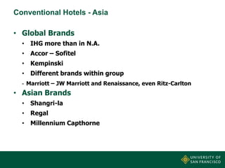 Conventional Hotels - Asia

• Global Brands
• IHG more than in N.A.
• Accor – Sofitel
• Kempinski

• Different brands within group
- Marriott – JW Marriott and Renaissance, even Ritz-Carlton

• Asian Brands
• Shangri-la
• Regal
• Millennium Capthorne

 
