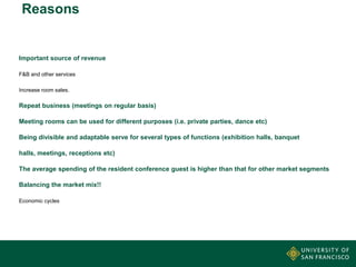 Reasons

Important source of revenue
F&B and other services
Increase room sales.

Repeat business (meetings on regular basis)
Meeting rooms can be used for different purposes (i.e. private parties, dance etc)

Being divisible and adaptable serve for several types of functions (exhibition halls, banquet
halls, meetings, receptions etc)
The average spending of the resident conference guest is higher than that for other market segments
Balancing the market mix!!
Economic cycles

 