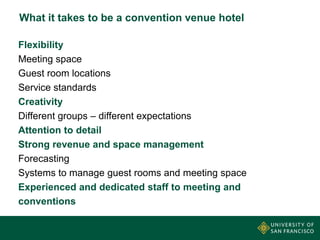 What it takes to be a convention venue hotel
Flexibility
Meeting space
Guest room locations
Service standards
Creativity
Different groups – different expectations
Attention to detail
Strong revenue and space management
Forecasting
Systems to manage guest rooms and meeting space
Experienced and dedicated staff to meeting and
conventions

 