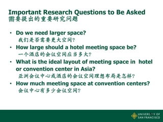 Important Research Questions to Be Asked
需要提出的重要研究问题
• Do we need larger space?
我们是否需要更大空间？
• How large should a hotel meeting space be?
一个酒店的会议空间应当多大？
• What is the ideal layout of meeting space in hotel
or convention center in Asia?
亚洲会议中心或酒店的会议空间理想布局是怎样？
• How much meeting space at convention centers?
会议中心有多少会议空间？

63

 