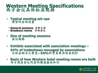 Western Meeting Specifications
西方会议具体标准规格
• Typical meeting set-ups
典型的会场设置
• General sessions 全体大会
• Breakout rooms 分组会议

• Size of meeting sessions
会议规格
• Exhibits associated with association meetings –
54% of tradeshows managed by associations
与协会相关之展览--54%的贸易展由协会组织
• Basis of how Western hotel meeting rooms are built
西方酒店会议用房的建造基本知识
8

 