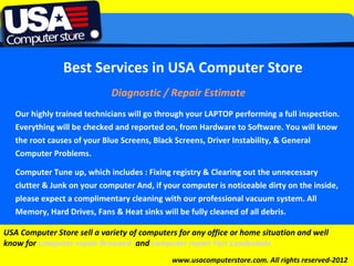 Best Services in USA Computer Store
                             Diagnostic / Repair Estimate
   Our highly trained technicians will go through your LAPTOP performing a full inspection.
   Everything will be checked and reported on, from Hardware to Software. You will know
   the root causes of your Blue Screens, Black Screens, Driver Instability, & General
   Computer Problems.
              Click to edit Master subtitle style
   Computer Tune up, which includes : Fixing registry & Clearing out the unnecessary
   clutter & Junk on your computer And, if your computer is noticeable dirty on the inside,
   please expect a complimentary cleaning with our professional vacuum system. All
   Memory, Hard Drives, Fans & Heat sinks will be fully cleaned of all debris.

USA Computer Store sell a variety of computers for any office or home situation and well
know for computer repair Broward and computer repair Fort Lauderdale
                                             www.usacomputerstore.com. All rights reserved-2012
 