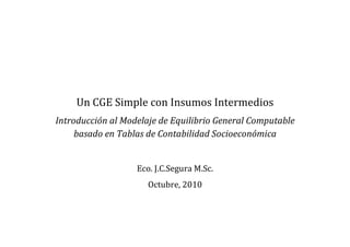 Un CGE Simple con Insumos Intermedios
Introducción al Modelaje de Equilibrio General Computable
basado en Tablas de Contabilidad Socioeconómica
Eco. J.C.Segura M.Sc.
Octubre, 2010
 