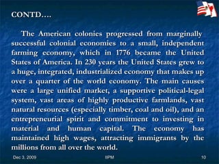 CONTD….     The American colonies progressed from marginally successful colonial economies to a small, independent farming economy, which in 1776 became the United States of America. In 230 years the United States grew to a huge, integrated, industrialized economy that makes up over a quarter of the world economy. The main causes were a large unified market, a supportive political-legal system, vast areas of highly productive farmlands, vast natural resources (especially timber, coal and oil), and an entrepreneurial spirit and commitment to investing in material and human capital. The economy has maintained high wages, attracting immigrants by the millions from all over the world. 