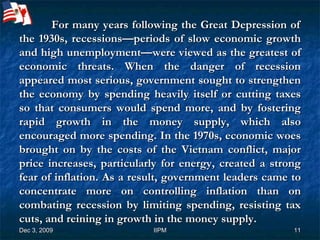   For many years following the Great Depression of the 1930s, recessions—periods of slow economic growth and high unemployment—were viewed as the greatest of economic threats. When the danger of recession appeared most serious, government sought to strengthen the economy by spending heavily itself or cutting taxes so that consumers would spend more, and by fostering rapid growth in the money supply, which also encouraged more spending. In the 1970s, economic woes brought on by the costs of the Vietnam conflict, major price increases, particularly for energy, created a strong fear of inflation. As a result, government leaders came to concentrate more on controlling inflation than on combating recession by limiting spending, resisting tax cuts, and reining in growth in the money supply. 