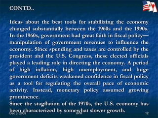   CONTD.. Ideas about the best tools for stabilizing the economy changed substantially between the 1960s and the 1990s. In the 1960s, government had great faith in fiscal policy—manipulation of government revenues to influence the economy. Since spending and taxes are controlled by the president and the U.S. Congress, these elected officials played a leading role in directing the economy. A period of high inflation, high unemployment, and huge government deficits weakened confidence in fiscal policy as a tool for regulating the overall pace of economic activity. Instead, monetary policy assumed growing prominence.  Since the stagflation of the 1970s, the U.S. economy has been characterized by somewhat slower growth.  