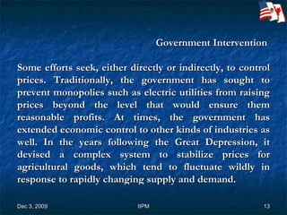 Government Intervention  Some efforts seek, either directly or indirectly, to control prices. Traditionally, the government has sought to prevent monopolies such as electric utilities from raising prices beyond the level that would ensure them reasonable profits. At times, the government has extended economic control to other kinds of industries as well. In the years following the Great Depression, it devised a complex system to stabilize prices for agricultural goods, which tend to fluctuate wildly in response to rapidly changing supply and demand.  