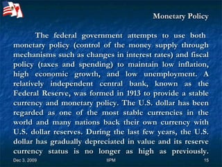     Monetary Policy   The federal government attempts to use both monetary policy (control of the money supply through mechanisms such as changes in interest rates) and fiscal policy (taxes and spending) to maintain low inflation, high economic growth, and low unemployment. A relatively independent central bank, known as the Federal Reserve, was formed in 1913 to provide a stable currency and monetary policy. The U.S. dollar has been regarded as one of the most stable currencies in the world and many nations back their own currency with U.S. dollar reserves. During the last few years, the U.S. dollar has gradually depreciated in value and its reserve currency status is no longer as high as previously. 