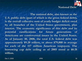 National Debt      The national debt, also known as the U.S. public debt (part of which is the gross federal debt), is the overall collective sum of yearly budget deficit owed by all branches of the United States government, plus interest. The economic significance of this debt and its potential ramifications for future generations of Americans are controversial issues in the United States. As of January 30, 2008, the total U.S. federal debt was approximately $9.20 trillion, or about $79,000 in average for each of the 117 million American taxpayers. The borrowing cap debt ceiling as of 2005 stood at $8.18 trillion. 