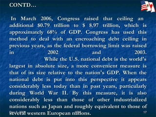 CONTD…     In March 2006, Congress raised that ceiling an additional $0.79 trillion to $ 8.97 trillion, which is approximately 68% of GDP. Congress has used this method to deal with an encroaching debt ceiling in previous years, as the federal borrowing limit was raised in 2002 and 2003.   While the U.S. national debt is the world's largest in absolute size, a more convenient measure is that of its size relative to the nation's GDP. When the national debt is put into this perspective it appears considerably less today than in past years, particularly during World War II. By this measure, it is also considerably less than those of other industrialized nations such as Japan and roughly equivalent to those of several western European nations. 
