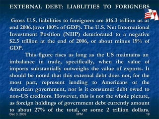 EXTERNAL DEBT: LIABLITIES TO FORIGNERS  Gross U.S. liabilities to foreigners are $16.3 trillion as at end 2006.(over 100% of GDP). The U.S. Net International Investment Position (NIIP) deteriorated to a negative $2.5 trillion at the end of 2006, or about minus 19% of GDP.   This figure rises as long as the US maintains an imbalance in trade, specifically, when the value of imports substantially outweighs the value of exports. It should be noted that this external debt does not, for the most part, represent lending to Americans or the American government, nor is it consumer debt owed to non-US creditors. However, this is not the whole picture, as foreign holdings of government debt currently amount to about 27% of the total, or some 2 trillion dollars. 