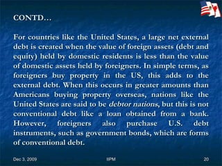 CONTD… For countries like the United States, a large net external debt is created when the value of foreign assets (debt and equity) held by domestic residents is less than the value of domestic assets held by foreigners. In simple terms, as foreigners buy property in the US, this adds to the external debt. When this occurs in greater amounts than Americans buying property overseas, nations like the United States are said to be  debtor nations , but this is not conventional debt like a loan obtained from a bank. However, foreigners also purchase U.S. debt instruments, such as government bonds, which are forms of conventional debt. 