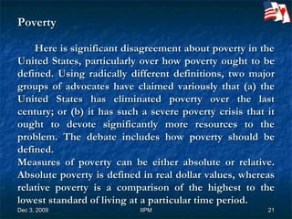 Poverty   Here is significant disagreement about poverty in the United States, particularly over how poverty ought to be defined. Using radically different definitions, two major groups of advocates have claimed variously that (a) the United States has eliminated poverty over the last century; or (b) it has such a severe poverty crisis that it ought to devote significantly more resources to the problem. The debate includes how poverty should be defined. Measures of poverty can be either absolute or relative. Absolute poverty is defined in real dollar values, whereas relative poverty is a comparison of the highest to the lowest standard of living at a particular time period. 