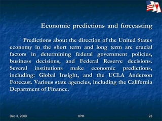 Economic predictions and forecasting   Predictions about the direction of the United States economy in the short term and long term are crucial factors in determining federal government policies, business decisions, and Federal Reserve decisions. Several institutions make economic predictions, including: Global Insight, and the UCLA Anderson Forecast. Various state agencies, including the California Department of Finance. 