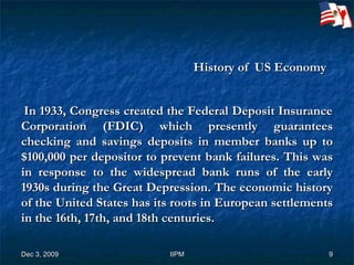 History of  US Economy    In 1933, Congress created the Federal Deposit Insurance Corporation (FDIC) which presently guarantees checking and savings deposits in member banks up to $100,000 per depositor to prevent bank failures. This was in response to the widespread bank runs of the early 1930s during the Great Depression.   The economic history of the United States has its roots in European settlements in the 16th, 17th, and 18th centuries.  