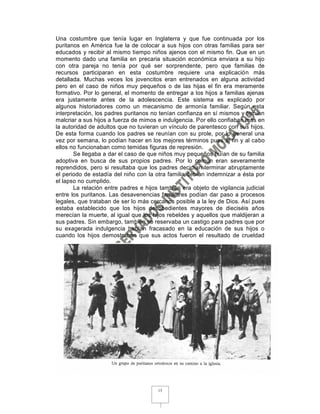 Una costumbre que tenía lugar en Inglaterra y que fue continuada por los
puritanos en América fue la de colocar a sus hijos con otras familias para ser
educados y recibir al mismo tiempo niños ajenos con el mismo fin. Que en un
momento dado una familia en precaria situación económica enviara a su hijo
con otra pareja no tenía por qué ser sorprendente, pero que familias de
recursos participaran en esta costumbre requiere una explicación más
detallada. Muchas veces los jovencitos eran entrenados en alguna actividad
pero en el caso de niños muy pequeños o de las hijas el fin era meramente
formativo. Por lo general, el momento de entregar a los hijos a familias ajenas
era justamente antes de la adolescencia. Este sistema es explicado por
algunos historiadores como un mecanismo de armonía familiar. Según esta
interpretación, los padres puritanos no tenían confianza en sí mismos y temían
malcriar a sus hijos a fuerza de mimos e indulgencia. Por ello confiaban más en
la autoridad de adultos que no tuvieran un vínculo de parentesco con sus hijos.
De esta forma cuando los padres se reunían con su prole, por lo general una
vez por semana, lo podían hacer en los mejores términos pues al fin y al cabo
ellos no funcionaban como temidas figuras de represión.
       Se llegaba a dar el caso de que niños muy pequeños huían de su familia
adoptiva en busca de sus propios padres. Por lo común eran severamente
reprendidos, pero si resultaba que los padres decidían terminar abruptamente
el periodo de estadía del niño con la otra familia debían indemnizar a ésta por
el lapso no cumplido.
       La relación entre padres e hijos también era objeto de vigilancia judicial
entre los puritanos. Las desavenencias familiares podían dar paso a procesos
legales, que trataban de ser lo más cercanos posible a la ley de Dios. Así pues
estaba establecido que los hijos desobedientes mayores de dieciséis años
merecían la muerte, al igual que los hijos rebeldes y aquellos que maldijeran a
sus padres. Sin embargo, también se reservaba un castigo para padres que por
su exagerada indulgencia habían fracasado en la educación de sus hijos o
cuando los hijos demostraban que sus actos fueron el resultado de crueldad




                                       15
 