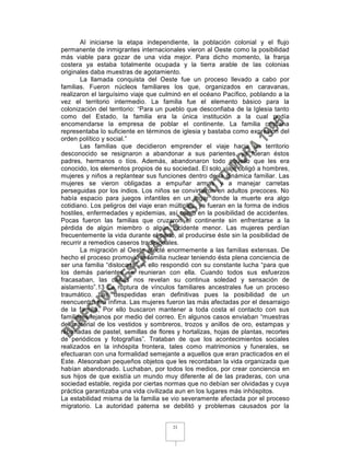 Al iniciarse la etapa independiente, la población colonial y el flujo
permanente de inmigrantes internacionales vieron al Oeste como la posibilidad
más viable para gozar de una vida mejor. Para dicho momento, la franja
costera ya estaba totalmente ocupada y la tierra arable de las colonias
originales daba muestras de agotamiento.
       La llamada conquista del Oeste fue un proceso llevado a cabo por
familias. Fueron núcleos familiares los que, organizados en caravanas,
realizaron el larguísimo viaje que culminó en el océano Pacífico, poblando a la
vez el territorio intermedio. La familia fue el elemento básico para la
colonización del territorio: “Para un pueblo que desconfiaba de la Iglesia tanto
como del Estado, la familia era la única institución a la cual podía
encomendarse la empresa de poblar el continente. La familia cristiana
representaba lo suficiente en términos de iglesia y bastaba como expresión del
orden político y social.”
       Las familias que decidieron emprender el viaje hacia un territorio
desconocido se resignaron a abandonar a sus parientes, ya fueran éstos
padres, hermanos o tíos. Además, abandonaron todo aquello que les era
conocido, los elementos propios de su sociedad. El solo viaje obligó a hombres,
mujeres y niños a replantear sus funciones dentro de la dinámica familiar. Las
mujeres se vieron obligadas a empuñar armas y a manejar carretas
perseguidas por los indios. Los niños se convirtieron en adultos precoces. No
había espacio para juegos infantiles en un lugar donde la muerte era algo
cotidiano. Los peligros del viaje eran múltiples, ya fueran en la forma de indios
hostiles, enfermedades y epidemias, así como en la posibilidad de accidentes.
Pocas fueron las familias que cruzaron el continente sin enfrentarse a la
pérdida de algún miembro o algún incidente menor. Las mujeres perdían
frecuentemente la vida durante el parto, al producirse éste sin la posibilidad de
recurrir a remedios caseros tradicionales.
       La migración al Oeste afecté enormemente a las familias extensas. De
hecho el proceso promovió la familia nuclear teniendo ésta plena conciencia de
ser una familia “dislocada”. A ello respondió con su constante lucha “para que
los demás parientes se reunieran con ella. Cuando todos sus esfuerzos
fracasaban, las cartas nos revelan su continua soledad y sensación de
aislamiento”.13 La ruptura de vínculos familiares ancestrales fue un proceso
traumático. Las despedidas eran definitivas pues la posibilidad de un
reencuentro era ínfima. Las mujeres fueron las más afectadas por el desarraigo
de la familia, Por ello buscaron mantener a toda costa el contacto con sus
familiares lejanos por medio del correo. En algunos casos enviaban “muestras
del material de los vestidos y sombreros, trozos y anillos de oro, estampas y
rebanadas de pastel, semillas de flores y hortalizas, hojas de plantas, recortes
de periódicos y fotografías”. Trataban de que los acontecimientos sociales
realizados en la inhóspita frontera, tales como matrimonios y funerales, se
efectuaran con una formalidad semejante a aquellos que eran practicados en el
Este. Atesoraban pequeños objetos que les recordaban la vida organizada que
habían abandonado. Luchaban, por todos los medios, por crear conciencia en
sus hijos de que existía un mundo muy diferente al de las praderas, con una
sociedad estable, regida por ciertas normas que no debían ser olvidadas y cuya
práctica garantizaba una vida civilizada aun en los lugares más inhóspitos.
La estabilidad misma de la familia se vio severamente afectada por el proceso
migratorio. La autoridad paterna se debilitó y problemas causados por la


                                       23
 