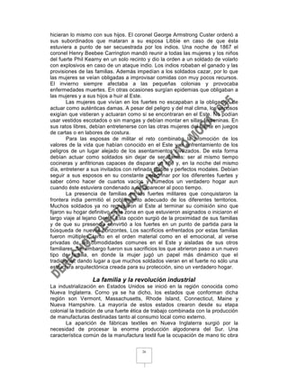 hicieran lo mismo con sus hijos. El coronel George Armstrong Custer ordenó a
sus subordinados que mataran a su esposa Libbie en caso de que ésta
estuviera a punto de ser secuestrada por los indios. Una noche de 1867 el
coronel Henry Beebee Carrington mandó reunir a todas las mujeres y los niños
del fuerte Phil Kearny en un solo recinto y dio la orden a un soldado de volarlo
con explosivos en caso de un ataque indio. Los indios robaban el ganado y las
provisiones de las familias. Además impedían a los soldados cazar, por lo que
las mujeres se veían obligadas a improvisar comidas con muy pocos recursos.
El invierno siempre afectaba a las pequeñas colonias y provocaba
enfermedades muertes. En otras ocasiones surgían epidemias que obligaban a
las mujeres y a sus hijos a huir al Este.
        Las mujeres que vivían en los fuertes no escapaban a la obligación de
actuar como auténticas damas. A pesar del peligro y del mal clima, los esposos
exigían que vistieran y actuaran como si se encontraran en el Este. No podían
usar vestidos escotados o sin mangas y debían montar en sillas femeninas. En
sus ratos libres, debían entretenerse con las otras mujeres del fuerte en juegos
de cartas o en labores de costura.
        Para las esposas de militar el reto combinaba la promoción de los
valores de la vida que habían conocido en el Este y el enfrentamiento de los
peligros de un lugar alejado de los asentamientos civilizados. De esta forma
debían actuar como soldados sin dejar de ser damas: ser al mismo tiempo
cocineras y anfitrionas capaces de disparar un rifle y, en la noche del mismo
día, entretener a sus invitados con refinada plática y perfectos modales. Debían
seguir a sus esposos en su constante peregrinar por los diferentes fuertes y
saber cómo hacer de cuartos vacíos y húmedos un verdadero hogar aun
cuando éste estuviera condenado a desaparecer al poco tiempo.
        La presencia de familias en los fuertes militares que conquistaron la
frontera india permitió el poblamiento adecuado de los diferentes territorios.
Muchos soldados ya no regresaron al Este al terminar su comisión sino que
fijaron su hogar definitivo en la zona en que estuvieron asignados o iniciaron el
largo viaje al lejano Oeste. Esta opción surgió de la proximidad de sus familias
y de que su presencia convirtió a los fuertes en un punto de partida para la
búsqueda de nuevos horizontes, Los sacrificios enfrentados por estas familias
fueron múltiples, tanto en el orden material como en el emocional, al verse
privadas de las comodidades comunes en el Este y aisladas de sus otros
familiares. Sin embargo fueron sus sacrificios los que abrieron paso a un nuevo
tipo de familia, en donde la mujer jugó un papel más dinámico que el
tradicional, dando lugar a que muchos soldados vieran en el fuerte no sólo una
estructura arquitectónica creada para su protección, sino un verdadero hogar.

                  La familia y la revolución industrial
La industrialización en Estados Unidos se inició en la región conocida como
Nueva Inglaterra. Corno ya se ha dicho, los estados que conforman dicha
región son Vermont, Massachusetts, Rhode Island, Connecticut, Maine y
Nueva Hampshire. La mayoría de estos estados crearon desde su etapa
colonial la tradición de una fuerte ética de trabajo combinada con la producción
de manufacturas destinadas tanto al consumo local como externo.
       La aparición de fábricas textiles en Nueva Inglaterra surgió por la
necesidad de procesar la enorme producción algodonera del Sur. Una
característica común de la manufactura textil fue la ocupación de mano tic obra


                                       26
 