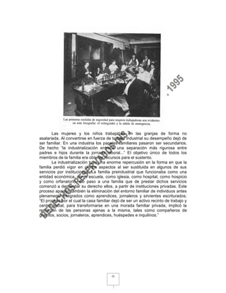 Las mujeres y los niños trabajaban en las granjas de forma no
asalariada. Al convertirse en fuerza de trabajo industrial su desempeño dejó de
ser familiar. En una industria los papeles familiares pasaron ser secundarios.
De hecho “la industrialización entrañé una separación más rigurosa entre
padres e hijos durante la jornada laboral...” El objetivo único de todos los
miembros de la familia era obtener recursos para el sustento.
       La industrialización tuvo una enorme repercusión en la forma en que la
familia perdió vigor en ciertos aspectos al ser sustituida en algunos de sus
servicios por instituciones. La familia preindustrial que funcionaba como una
entidad económica, como escuela, como iglesia, como hospital, como hospicio
y como orfanatorio, dio paso a una familia que de prestar dichos servicios
comenzó a demandar su derecho ellos, a partir de instituciones privadas. Este
proceso aparejó también la eliminación del entorno familiar de individuos antes
plenamente integrados como aprendices, jornaleros y sirvientes escriturados;
“El proceso por el cual la casa familiar dejó de ser un activo recinto de trabajo y
centro social, para transformarse en una morada familiar privada, implicó la
remoción de las personas ajenas a la misma, tales como compañeros de
gremios, socios, jornaleros, aprendices, huéspedes e inquilinos.”




                                        28
 