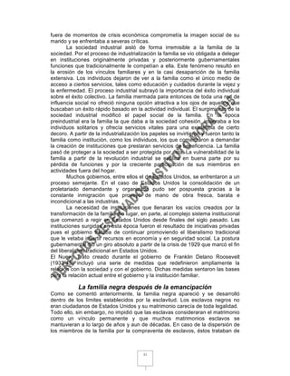 fuera de momentos de crisis económica comprometía la imagen social de su
marido y se enfrentaba a severas críticas.
        La sociedad industrial aisló de forma irremisible a la familia de la
sociedad. Por el proceso de industrialización la familia se vio obligada a delegar
en instituciones originalmente privadas y posteriormente gubernamentales
funciones que tradicionalmente le competían a ella. Este fenómeno resultó en
la erosión de los vínculos familiares y en la casi desaparición de la familia
extensiva. Los individuos dejaron de ver a la familia como el único medio de
acceso a ciertos servicios, tales como educación y cuidados durante la vejez y
la enfermedad. El proceso industrial subrayó la importancia del éxito individual
sobre el éxito colectivo. La familia mermada para entonces de toda una red de
influencia social no ofreció ninguna opción atractiva a los ojos de aquellos que
buscaban un éxito rápido basado en la actividad individual. El surgimiento de la
sociedad industrial modificó el papel social de la familia. En la época
preindustrial era la familia la que daba a la sociedad cohesión, integraba a los
individuos solitarios y ofrecía servicios vitales para una existencia de cierto
decoro. A partir de la industrialización los papeles se invirtieron y fueron tanto la
familia como institución, como los individuos, los que comenzaron a demandar
la creación de instituciones que prestaran servicios de beneficencia. La familia
pasó de proteger a la sociedad a ser protegida por ésta. La vulnerabilidad de la
familia a partir de la revolución industrial se explica en buena parte por su
pérdida de funciones y por la creciente participación de sus miembros en
actividades fuera del hogar.
        Muchos gobiernos, entre ellos el de Estados Unidos, se enfrentaron a un
proceso semejante. En el caso de Estados Unidos la consolidación de un
proletariado demandante y organizado pudo ser pospuesta gracias a la
constante inmigración que proveyó de mano de obra fresca, barata e
incondicional a las industrias.
        La necesidad de instituciones que llenaran los vacíos creados por la
transformación de la familia dio lugar, en parte, al complejo sistema institucional
que comenzó a regir en Estados Unidos desde finales del siglo pasado. Las
instituciones surgidas en esta época fueron el resultado de iniciativas privadas
pues el gobierno trataba de continuar promoviendo el liberalismo tradicional
que le vetaba invertir recursos en economía y en seguridad social. La postura
gubernamental dio un giro absoluto a partir de la crisis de 1929 que marcó el fin
del liberalismo tradicional en Estados Unidos.
El Nuevo Trato creado durante el gobierno de Franklin Delano Roosevelt
(1933-45) incluyó una serie de medidas que redefinieron ampliamente la
relación con la sociedad y con el gobierno. Dichas medidas sentaron las bases
para la relación actual entre el gobierno y la institución familiar.

            La familia negra después de la emancipación
Como se comentó anteriormente, la familia negra apareció y se desarrolló
dentro de los límites establecidos por la esclavitud. Los esclavos negros no
eran ciudadanos de Estados Unidos y su matrimonio carecía de toda legalidad.
Todo ello, sin embargo, no impidió que las esclavas consideraran el matrimonio
como un vínculo permanente y que muchos matrimonios esclavos se
mantuvieran a lo largo de años y aun de décadas. En caso de la dispersión de
los miembros de la familia por la compraventa de esclavos, éstos trataban de



                                         31
 