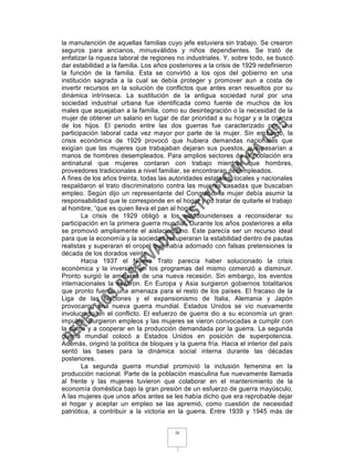 la manutención de aquellas familias cuyo jefe estuviera sin trabajo. Se crearon
seguros para ancianos, minusválidos y niños dependientes. Se trató de
enfatizar la riqueza laboral de regiones no industriales. Y, sobre todo, se buscó
dar estabilidad a la familia. Los años posteriores a la crisis de 1929 redefinieron
la función de la familia. Esta se convirtió a los ojos del gobierno en una
institución sagrada a la cual se debía proteger y promover aun a costa de
invertir recursos en la solución de conflictos que antes eran resueltos por su
dinámica intrínseca. La sustitución de la antigua sociedad rural por una
sociedad industrial urbana fue identificada como fuente de muchos de los
males que aquejaban a la familia, como su desintegración o la necesidad de la
mujer de obtener un salario en lugar de dar prioridad a su hogar y a la crianza
de los hijos. El periodo entre las dos guerras fue caracterizado por una
participación laboral cada vez mayor por parte de la mujer. Sin embargo, la
crisis económica de 1929 provocó que hubiera demandas nacionales que
exigían que las mujeres que trabajaban dejaran sus puestos, que pasarían a
manos de hombres desempleados. Para amplios sectores de la población era
antinatural que mujeres contaran con trabajo mientras que hombres,
proveedores tradicionales a nivel familiar, se encontraran desempleados.
A fines de los años treinta, todas las autoridades estatales, locales y nacionales
respaldaron el trato discriminatorio contra las mujeres casadas que buscaban
empleo. Según dijo un representante del Congreso, la mujer debía asumir la
responsabilidad que le corresponde en el hogar y no tratar de quitarle el trabajo
al hombre, “que es quien lleva el pan al hogar”.
        La crisis de 1929 obligó a los estadounidenses a reconsiderar su
participación en la primera guerra mundial. Durante los años posteriores a ella
se promovió ampliamente el aislacionismo. Este parecía ser un recurso ideal
para que la economía y la sociedad recuperaran la estabilidad dentro de pautas
realistas y superaran el oropel que había adornado con falsas pretensiones la
década de los dorados veinte.
        Hacia 1937 el Nuevo Trato parecía haber solucionado la crisis
económica y la inversión en los programas del mismo comenzó a disminuir.
Pronto surgió la amenaza de una nueva recesión. Sin embargo, los eventos
internacionales la evitaron. En Europa y Asia surgieron gobiernos totalitarios
que pronto fueron una amenaza para el resto de los países. El fracaso de la
Liga de las Naciones y el expansionismo de Italia, Alemania y Japón
provocaron una nueva guerra mundial. Estados Unidos se vio nuevamente
involucrado en el conflicto. El esfuerzo de guerra dio a su economía un gran
impulso. Surgieron empleos y las mujeres se vieron convocadas a cumplir con
la patria y a cooperar en la producción demandada por la guerra. La segunda
guerra mundial colocó a Estados Unidos en posición de superpotencia.
Además, originó la política de bloques y la guerra fría. Hacia el interior del país
sentó las bases para la dinámica social interna durante las décadas
posteriores.
        La segunda guerra mundial promovió la inclusión femenina en la
producción nacional. Parte de la población masculina fue nuevamente llamada
al frente y las mujeres tuvieron que colaborar en el mantenimiento de la
economía doméstica bajo la gran presión de un esfuerzo de guerra mayúsculo.
A las mujeres que unos años antes se les había dicho que era reprobable dejar
el hogar y aceptar un empleo se las apremió, como cuestión de necesidad
patriótica, a contribuir a la victoria en la guerra. Entre 1939 y 1945 más de


                                        38
 