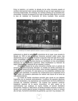 Entre la tradición y el cambio: la década de los años cincuenta pasado el
conflicto internacional hubo nuevas demandas de que la mujer regresara a sus
funciones tradicionales. Sin embargo, los cambios sufridos por la sociedad eran
irreversibles. Durante la posguerra tuvo lugar el llamado Baby Boom en el cual
la tasa de natalidad se incrementó en forma inusitada. Este aumento




poblacional no afectó la participación económica de la mujer, pues durante la
década de 1950 la tasa de empleo femenina aumentó cuatro veces más
rápidamente que la masculina. Durante la segunda mitad del siglo XX la mujer
había consolidado victoria tras victoria en la búsqueda de una participación
conjunta con el hombre. Muchas jóvenes se inscribieron en las universidades
deseosas de cursar estudios superiores. Otras manifestaron su intención de
seguir trabajando aun después de ser casadas y madres.
       Durante la década de los años cincuenta la familia vivió un periodo de
armonía. Las comunicaciones difundían un modelo de familia suburbana en
donde la vida transcurría de forma Idílica, entre comidas hogareñas y prácticas
de deporte en el vecindario. En esta época aun los problemas cotidianos eran
pretexto para anécdotas. El suburbio fue consecuencia de la expansión de la
clase media, ahí quedaron plasmados los valores más típicos de la forma de
vida estadounidense.
       La madre de familia suburbana encontró gran ayuda en sus deberes
hogareños con la creciente automatización. Cundieron los aparatos eléctricos
como los lavatrastes y las aspiradoras que transformaron de forma definitiva el
concepto de “quehacer doméstico”. Las mujeres que quisieron continuar
trabajando después de la guerra encontraron un gran apoyo en la
automatización que sustituyó, en buena medida, al servicio doméstico
remunerado. Pasado el Baby Boom, la familia promedio comenzó a reducir su
tamaño, aun cuando algunos grupos inmigrantes insistían en tener un número
alto de hijos. Aumentó la demanda de guarderías, que eran muy escasas, a fin

                                      40
 