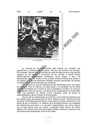 ellos         la         puerta            de         la         comunicación.




        La mayoría de los adolescentes está ansiosa por compartir sus
experiencias y conflictos con sus padres, más aún, de escuchar sus consejos.
Sin embargo, cuando un acercamiento por parte de ellos provoca una reacción
negativa en los adultos o renuencia de los mismos a discutir temas
tradicionalmente considerados escabrosos como drogas y sexo, los
adolescentes prefieren confiar en sus amigos. Muchos jóvenes que acuden a
sus padres en busca de orientación obtienen severas reprimendas; los adultos
no responden de forma adecuada a su confianza.
        Del momento en que la adolescencia fue identificada como una época
de transición entre la infancia y la edad adulta a la actualidad, se han dado
cambios importantes en la forma en que la sociedad la concibe y la encauza.
Hace algunos años las locuras y excesos de los adolescentes se perdonaban
como una expresión de espíritu juvenil, necesario antes de asumir la
responsabilidad y decoro propios de la vida adulta.
        Hoy en día los adolescentes se enfrentan a una serie de presiones que
les impiden gozar adecuadamente de dicho “espíritu juvenil”. Muchos de ellos
provienen de familias desmembradas, lo que afecta su apoyo emocional en una
época de por si conflictiva. La violencia de la sociedad actual no ha respetado
las instituciones educativas, y la escuelas “preparatorias”, que fueron alguna
vez el lugar idóneo para una cultura y lenguaje juvenil únicos, son ahora
réplicas en miniatura de la comunidad adulta. Robos, violencia y abuso son tan
comunes en las preparatorias como en las calles.


                                      45
 