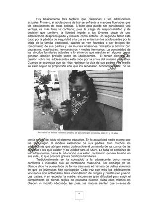 Hay básicamente tres factores que presionan a los adolescentes
actuales. Primero, el adolescente de hoy se enfrenta a mayores libertades que
los adolescentes de otras épocas. Si bien esto puede ser considerado una
ventaja, es más bien lo contrario, pues la carga de responsabilidad y de
decisión que conlleva la libertad impide a los jóvenes gozar de una
adolescencia despreocupada y resuelta como antaño. Un segundo factor está
dado por la pérdida de seguridad a la que se enfrentan los adolescentes por la
crisis de la familia tradicional, cuando se ven forzados a ser testigos del
rompimiento de sus padres y, en muchas ocasiones, forzados a convivir con
padrastros, madrastras, hermanastros y medios hermanos. La complejidad de
los vínculos familiares actuales y lo efímeros que resultan en algunos casos
generan también presión sobre los adolescentes. El tercer elemento de
presión sobre los adolescentes está dado por la crisis del sistema educativo.
Cuando se esperaba que los hijos repitieran la vida de sus padres y se medía
su éxito según la proporción con que los rebasaran económicamente, no se




ponía en tela de juicio el sistema educativo. En la actualidad nadie espera que
los hijos sigan el modelo existencial de sus padres. Son muchos los
adolescentes que abrigan serias dudas sobre el contenido de los cursos de las
escuelas a las que asisten y su utilidad para el futuro. La falta de confianza de
los adolescentes hacia la educación que están recibiendo genera tensión en
sus vidas, lo que provoca graves conflictos familiares.
       Tradicionalmente se ha concebido a la adolescente como menos
conflictiva e inestable que su contraparte masculina. Sin embargo en los
últimos años ha aumentado de forma alarmante el número de delitos violentos
en que las jovencitas han participado. Cada vez son más las adolescentes
vinculadas con actividades tales como tráfico de drogas y prostitución juvenil.
Los padres, y en especial la madre, encuentran gran dificultad para exigir el
cumplimiento de ciertas reglas de conducta cuando quizá ellos mismos no
ofrecen un modelo adecuado. Así pues, las madres sienten que carecen de


                                       46
 