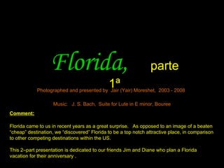 Florida,                                      parte
                                             1ª
            Photographed and presented by Jair (Yair) Moreshet, 2003 - 2008

                    Music: J. S. Bach, Suite for Lute in E minor, Bouree
Comment:

Florida came to us in recent years as a great surprise. As opposed to an image of a beaten
“cheap” destination, we “discovered” Florida to be a top notch attractive place, in comparison
to other competing destinations within the US.

This 2–part presentation is dedicated to our friends Jim and Diane who plan a Florida
vacation for their anniversary .
 