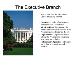 The Executive Branch
• Makes sure that the laws of the
United States are obeyed.
• President: Leader of the country
and commands the military.
• Vice President: President of the
Senate and becomes President if the
President can no longer do the job.
• Departments: Department heads
advise the President on issues and
help carry out policies.
• Independent Agencies: Help carry
out policy or provide special
services.
 