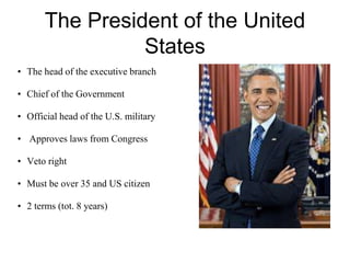 The President of the United
States
• The head of the executive branch
• Chief of the Government
• Official head of the U.S. military
• Approves laws from Congress
• Veto right
• Must be over 35 and US citizen
• 2 terms (tot. 8 years)
 