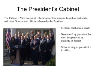 The President's Cabinet
• Meets at least once a week.
• Nominated by president, but
must be approved by
majority of Senate
• Serve as long as president is
in office.
The Cabinet = Vice President + the heads of 15 executive branch departments,
and other Government officials chosen by the President.
 