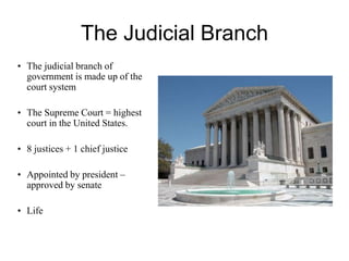 The Judicial Branch
• The judicial branch of
government is made up of the
court system
• The Supreme Court = highest
court in the United States.
• 8 justices + 1 chief justice
• Appointed by president –
approved by senate
• Life
 