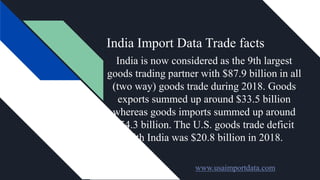 India Import Data Trade facts
India is now considered as the 9th largest
goods trading partner with $87.9 billion in all
(two way) goods trade during 2018. Goods
exports summed up around $33.5 billion
whereas goods imports summed up around
$54.3 billion. The U.S. goods trade deficit
with India was $20.8 billion in 2018.
www.usaimportdata.com
 