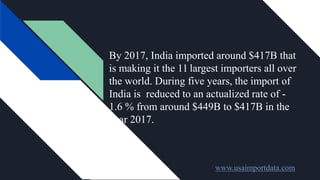 By 2017, India imported around $417B that
is making it the 11 largest importers all over
the world. During five years, the import of
India is reduced to an actualized rate of -
1.6 % from around $449B to $417B in the
year 2017.
www.usaimportdata.com
 
