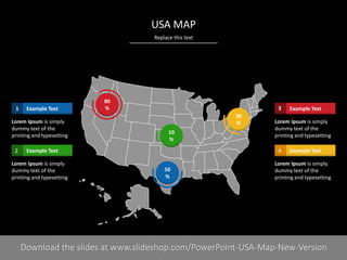 Replace this text
PRESENTER NAMECOMPANY NAME5 I
USA MAP
50
%
80
%
30
%
10
%
Example Text1
Lorem Ipsum is simply
dummy text of the
printing and typesetting
Example Text2
Lorem Ipsum is simply
dummy text of the
printing and typesetting
Example Text3
Lorem Ipsum is simply
dummy text of the
printing and typesetting
Example Text4
Lorem Ipsum is simply
dummy text of the
printing and typesetting
Download the slides at www.slideshop.com/PowerPoint-USA-Map-New-Version
 