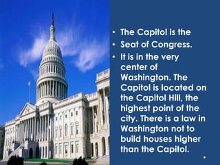 • The Capitol is the
• Seat of Congress.
• It is in the very
center of
Washington. The
Capitol is located on
the Capitol Hill, the
highest point of the
city. There is a law in
Washington not to
build houses higher
than the Capitol.
 