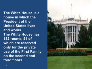 The White House is a
house in which the
President of the
United States lives
and works.
The White House has
132 rooms, 54 of
which are reserved
only for the private
use of the First Family
on the second and
third floors.
 