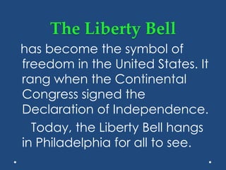 The Liberty Bell
has become the symbol of
freedom in the United States. It
rang when the Continental
Congress signed the
Declaration of Independence.
Today, the Liberty Bell hangs
in Philadelphia for all to see.
 