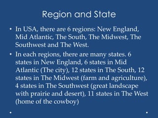 Region and State
• In USA, there are 6 regions: New England,
Mid Atlantic, The South, The Midwest, The
Southwest and The West.
• In each regions, there are many states. 6
states in New England, 6 states in Mid
Atlantic (The city), 12 states in The South, 12
states in The Midwest (farm and agriculture),
4 states in The Southwest (great landscape
with prairie and desert), 11 states in The West
(home of the cowboy)
 