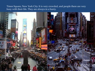 Times Square, New York City. It is very crowded, and people there are very
busy with their life. They are always in a hurry.
 