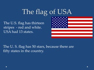 The flag of USA
The U.S. flag has thirteen
stripes - red and white.
USA had 13 states.
The U. S. flag has 50 stars, because there are
fifty states in the country.
 