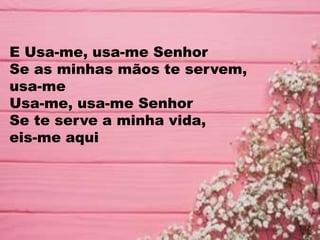 E Usa-me, usa-me Senhor
Se as minhas mãos te servem,
usa-me
Usa-me, usa-me Senhor
Se te serve a minha vida,
eis-me aqui
 