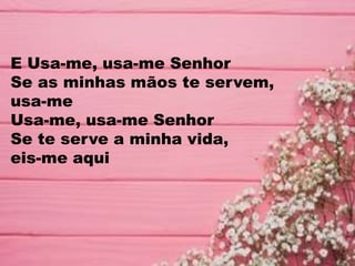 E Usa-me, usa-me Senhor
Se as minhas mãos te servem,
usa-me
Usa-me, usa-me Senhor
Se te serve a minha vida,
eis-me aqui
 