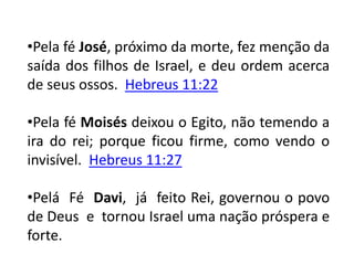 •Pela fé José, próximo da morte, fez menção da
saída dos filhos de Israel, e deu ordem acerca
de seus ossos. Hebreus 11:22
•Pela fé Moisés deixou o Egito, não temendo a
ira do rei; porque ficou firme, como vendo o
invisível. Hebreus 11:27
•Pelá Fé Davi, já feito Rei, governou o povo
de Deus e tornou Israel uma nação próspera e
forte.
 