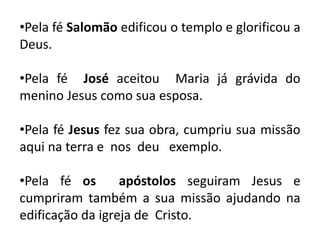•Pela fé Salomão edificou o templo e glorificou a
Deus.
•Pela fé José aceitou Maria já grávida do
menino Jesus como sua esposa.
•Pela fé Jesus fez sua obra, cumpriu sua missão
aqui na terra e nos deu exemplo.
•Pela fé os apóstolos seguiram Jesus e
cumpriram também a sua missão ajudando na
edificação da igreja de Cristo.
 