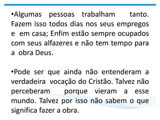 •Algumas pessoas trabalham tanto.
Fazem isso todos dias nos seus empregos
e em casa; Enfim estão sempre ocupados
com seus alfazeres e não tem tempo para
a obra Deus.
•Pode ser que ainda não entenderam a
verdadeira vocação do Cristão. Talvez não
perceberam porque vieram a esse
mundo. Talvez por isso não sabem o que
significa fazer a obra.
 